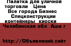 Палатка для уличной торговли › Цена ­ 6 000 - Все города Бизнес » Спецконструкции, контейнеры, киоски   . Челябинская обл.,Аша г.